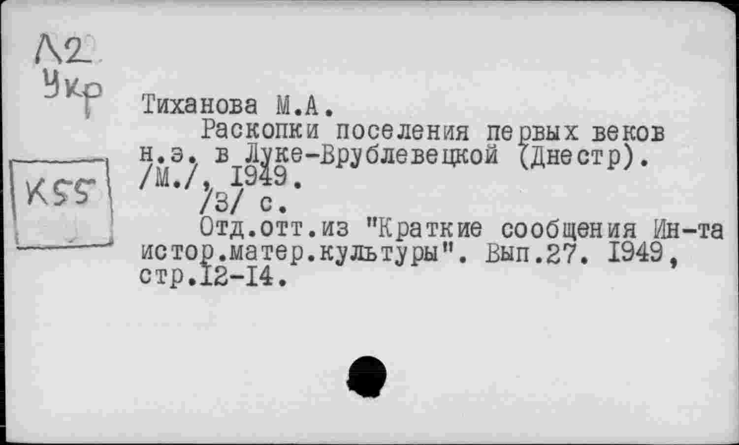 ﻿№.
Тиханова M.A.
Раскопки поселения первых веков н.э. в^ке-Врублевецкой (Днестр).
V3/ с!’
Отд.отт.из "Краткие сообщения Ин-та истор.матер.культуры". Вып.27. 1949, стр.12-14.